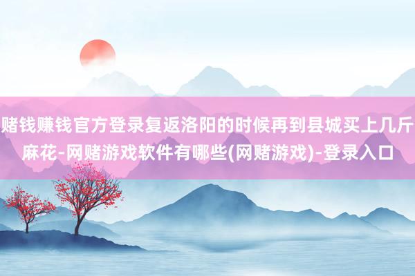 赌钱赚钱官方登录复返洛阳的时候再到县城买上几斤麻花-网赌游戏软件有哪些(网赌游戏)-登录入口