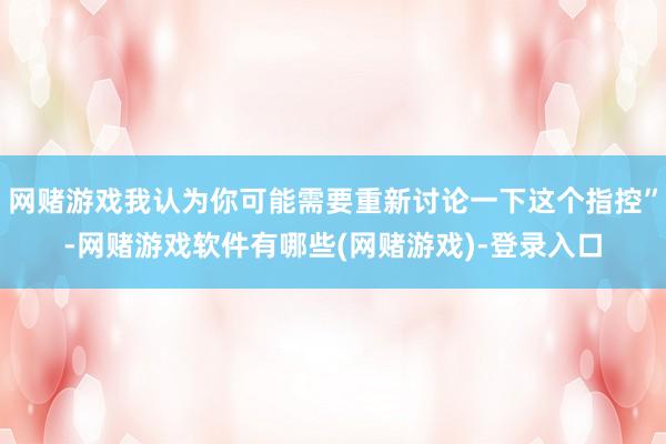 网赌游戏我认为你可能需要重新讨论一下这个指控”-网赌游戏软件有哪些(网赌游戏)-登录入口