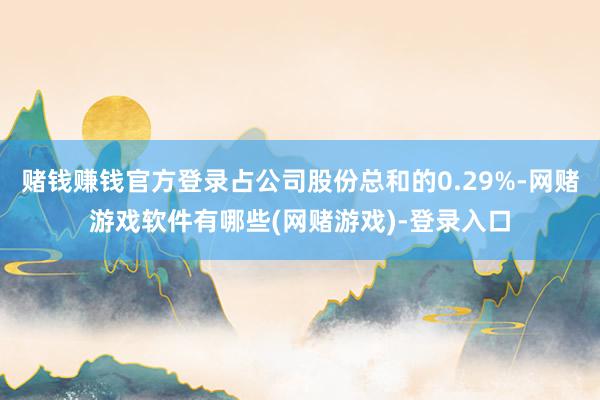 赌钱赚钱官方登录占公司股份总和的0.29%-网赌游戏软件有哪些(网赌游戏)-登录入口