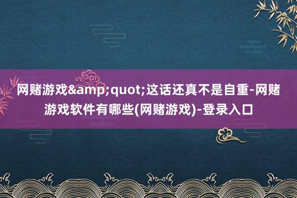 网赌游戏&quot;这话还真不是自重-网赌游戏软件有哪些(网赌游戏)-登录入口