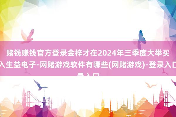 赌钱赚钱官方登录金梓才在2024年三季度大举买入生益电子-网赌游戏软件有哪些(网赌游戏)-登录入口