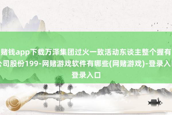赌钱app下载万泽集团过火一致活动东谈主整个握有公司股份199-网赌游戏软件有哪些(网赌游戏)-登录入口