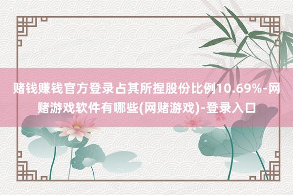 赌钱赚钱官方登录占其所捏股份比例10.69%-网赌游戏软件有哪些(网赌游戏)-登录入口