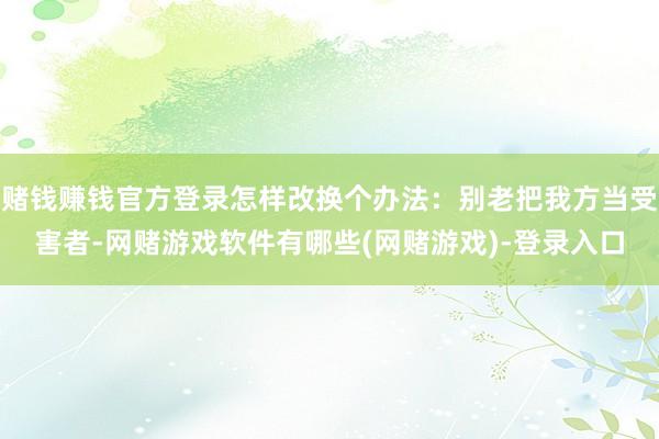 赌钱赚钱官方登录怎样改换个办法：别老把我方当受害者-网赌游戏软件有哪些(网赌游戏)-登录入口