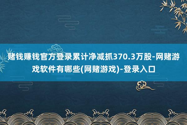赌钱赚钱官方登录累计净减抓370.3万股-网赌游戏软件有哪些(网赌游戏)-登录入口