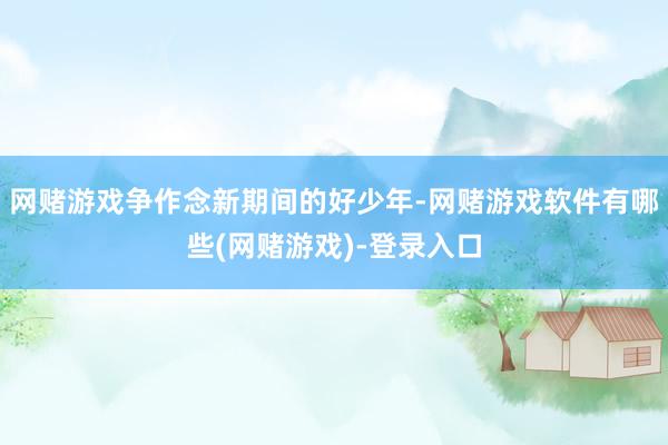 网赌游戏争作念新期间的好少年-网赌游戏软件有哪些(网赌游戏)-登录入口