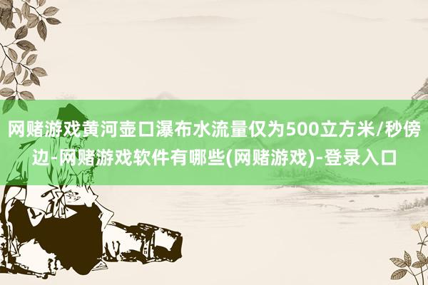 网赌游戏黄河壶口瀑布水流量仅为500立方米/秒傍边-网赌游戏软件有哪些(网赌游戏)-登录入口