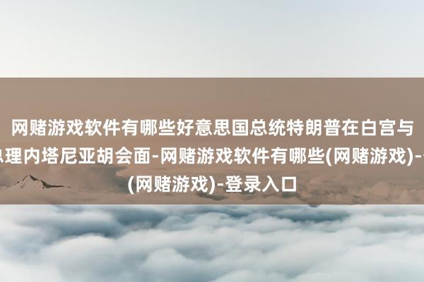 网赌游戏软件有哪些好意思国总统特朗普在白宫与以色列总理内塔尼亚胡会面-网赌游戏软件有哪些(网赌游戏)-登录入口