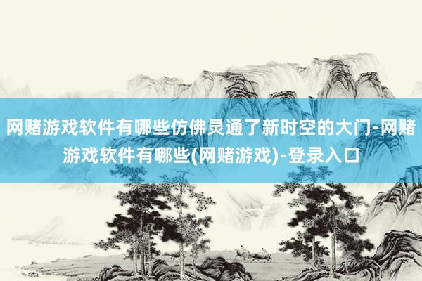 网赌游戏软件有哪些仿佛灵通了新时空的大门-网赌游戏软件有哪些(网赌游戏)-登录入口