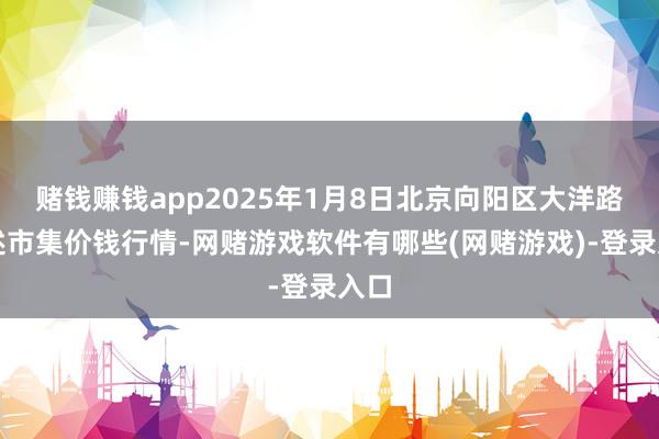 赌钱赚钱app2025年1月8日北京向阳区大洋路概述市集价钱行情-网赌游戏软件有哪些(网赌游戏)-登录入口