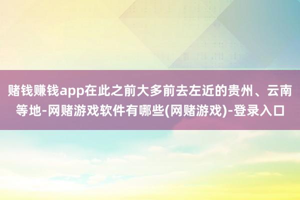 赌钱赚钱app在此之前大多前去左近的贵州、云南等地-网赌游戏软件有哪些(网赌游戏)-登录入口