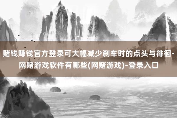 赌钱赚钱官方登录可大幅减少刹车时的点头与徘徊-网赌游戏软件有哪些(网赌游戏)-登录入口