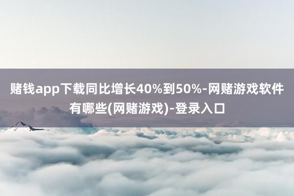 赌钱app下载同比增长40%到50%-网赌游戏软件有哪些(网赌游戏)-登录入口