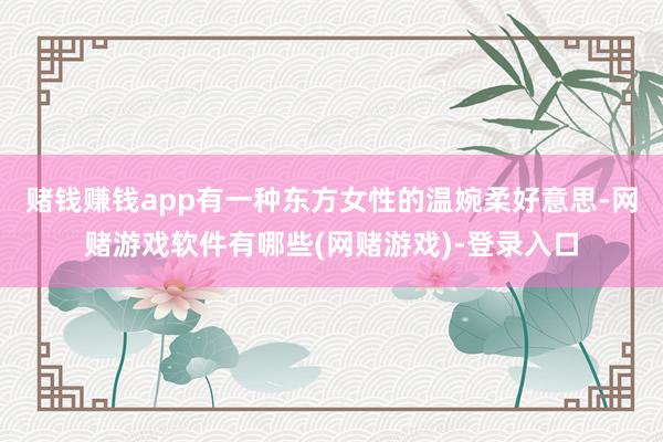 赌钱赚钱app有一种东方女性的温婉柔好意思-网赌游戏软件有哪些(网赌游戏)-登录入口