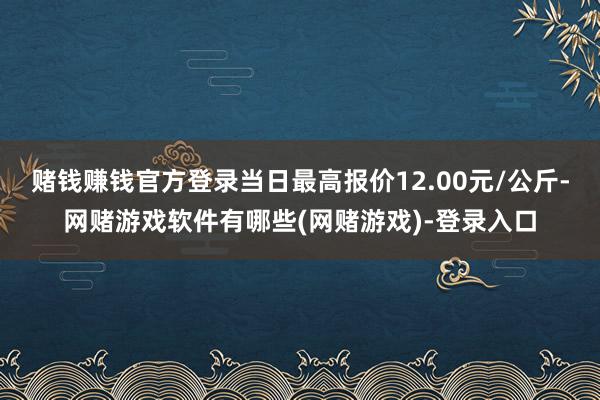 赌钱赚钱官方登录当日最高报价12.00元/公斤-网赌游戏软件有哪些(网赌游戏)-登录入口