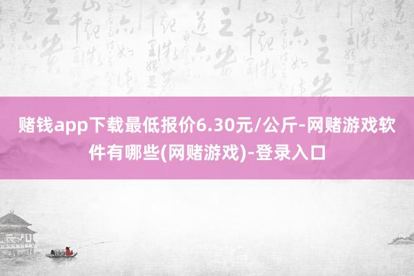 赌钱app下载最低报价6.30元/公斤-网赌游戏软件有哪些(网赌游戏)-登录入口
