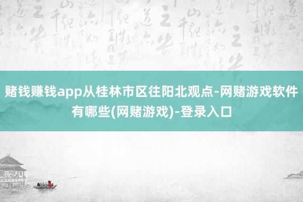 赌钱赚钱app从桂林市区往阳北观点-网赌游戏软件有哪些(网赌游戏)-登录入口