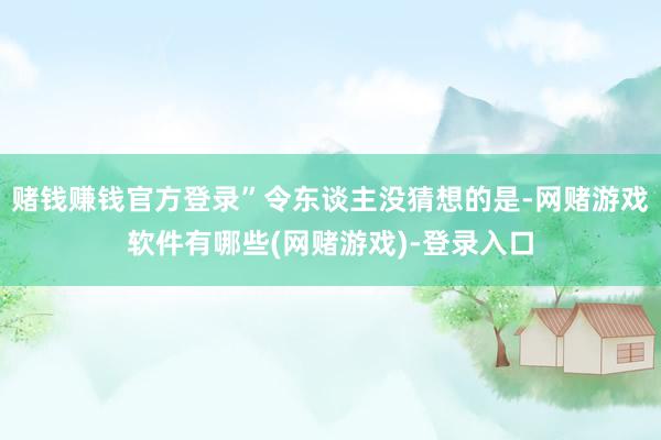 赌钱赚钱官方登录”令东谈主没猜想的是-网赌游戏软件有哪些(网赌游戏)-登录入口