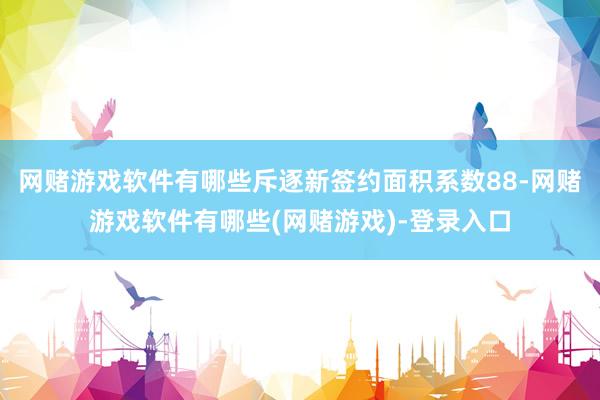 网赌游戏软件有哪些斥逐新签约面积系数88-网赌游戏软件有哪些(网赌游戏)-登录入口