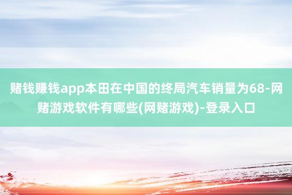 赌钱赚钱app本田在中国的终局汽车销量为68-网赌游戏软件有哪些(网赌游戏)-登录入口