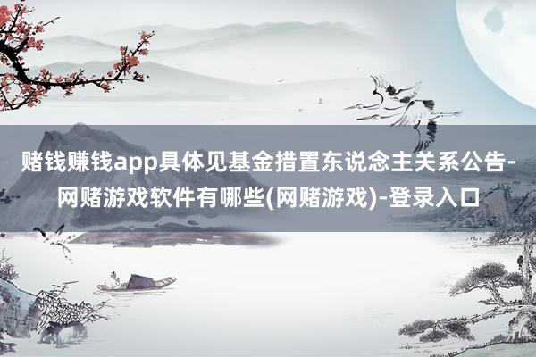 赌钱赚钱app具体见基金措置东说念主关系公告-网赌游戏软件有哪些(网赌游戏)-登录入口