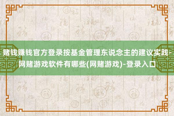 赌钱赚钱官方登录按基金管理东说念主的建议实践-网赌游戏软件有哪些(网赌游戏)-登录入口