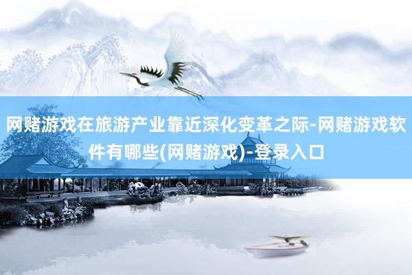 网赌游戏在旅游产业靠近深化变革之际-网赌游戏软件有哪些(网赌游戏)-登录入口