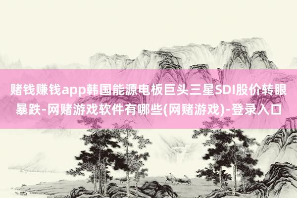 赌钱赚钱app韩国能源电板巨头三星SDI股价转眼暴跌-网赌游戏软件有哪些(网赌游戏)-登录入口
