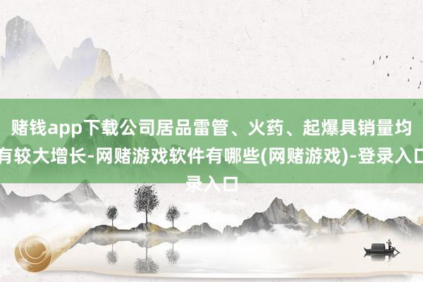 赌钱app下载公司居品雷管、火药、起爆具销量均有较大增长-网赌游戏软件有哪些(网赌游戏)-登录入口