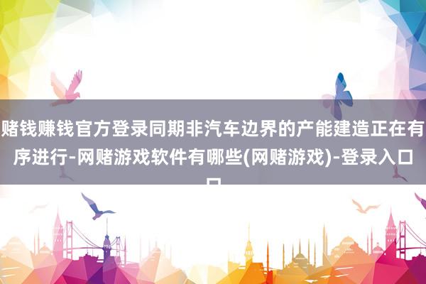 赌钱赚钱官方登录同期非汽车边界的产能建造正在有序进行-网赌游戏软件有哪些(网赌游戏)-登录入口
