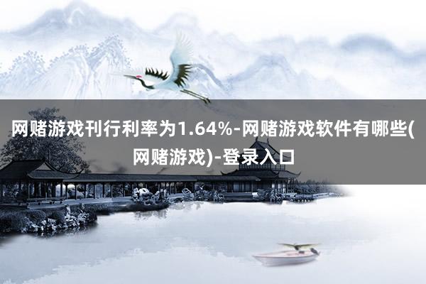 网赌游戏刊行利率为1.64%-网赌游戏软件有哪些(网赌游戏)-登录入口