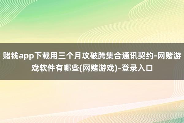 赌钱app下载用三个月攻破跨集合通讯契约-网赌游戏软件有哪些(网赌游戏)-登录入口