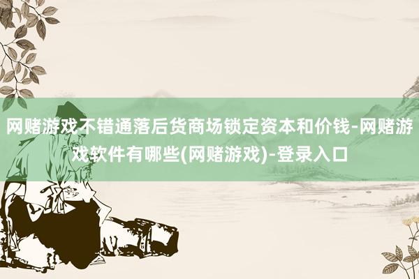 网赌游戏不错通落后货商场锁定资本和价钱-网赌游戏软件有哪些(网赌游戏)-登录入口