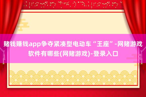 赌钱赚钱app争夺紧凑型电动车“王座”-网赌游戏软件有哪些(网赌游戏)-登录入口