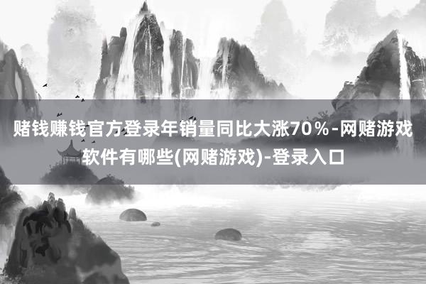 赌钱赚钱官方登录年销量同比大涨70％-网赌游戏软件有哪些(网赌游戏)-登录入口