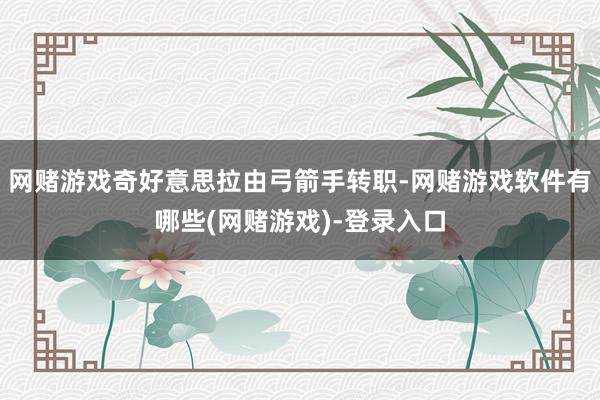 网赌游戏奇好意思拉由弓箭手转职-网赌游戏软件有哪些(网赌游戏)-登录入口