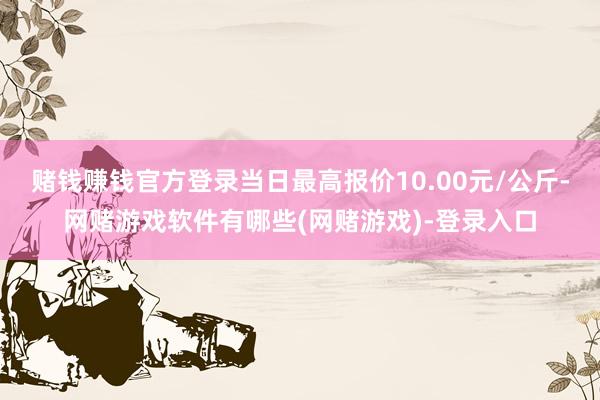 赌钱赚钱官方登录当日最高报价10.00元/公斤-网赌游戏软件有哪些(网赌游戏)-登录入口