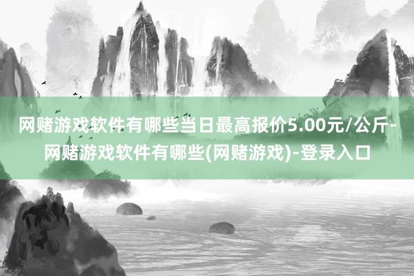 网赌游戏软件有哪些当日最高报价5.00元/公斤-网赌游戏软件有哪些(网赌游戏)-登录入口
