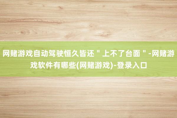 网赌游戏自动驾驶恒久皆还＂上不了台面＂-网赌游戏软件有哪些(网赌游戏)-登录入口