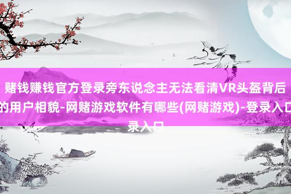 赌钱赚钱官方登录旁东说念主无法看清VR头盔背后的用户相貌-网赌游戏软件有哪些(网赌游戏)-登录入口
