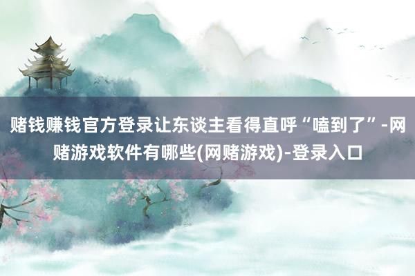赌钱赚钱官方登录让东谈主看得直呼“嗑到了”-网赌游戏软件有哪些(网赌游戏)-登录入口
