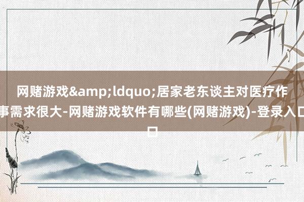 网赌游戏&ldquo;居家老东谈主对医疗作事需求很大-网赌游戏软件有哪些(网赌游戏)-登录入口