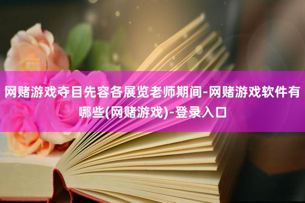 网赌游戏夺目先容各展览老师期间-网赌游戏软件有哪些(网赌游戏)-登录入口