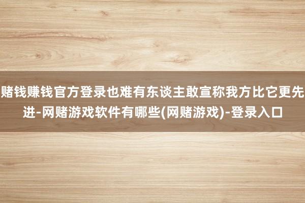 赌钱赚钱官方登录也难有东谈主敢宣称我方比它更先进-网赌游戏软件有哪些(网赌游戏)-登录入口