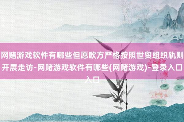网赌游戏软件有哪些但愿欧方严格按照世贸组织轨则开展走访-网赌游戏软件有哪些(网赌游戏)-登录入口