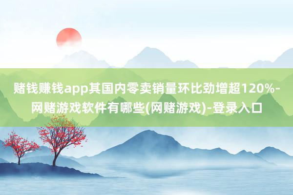 赌钱赚钱app其国内零卖销量环比劲增超120%-网赌游戏软件有哪些(网赌游戏)-登录入口
