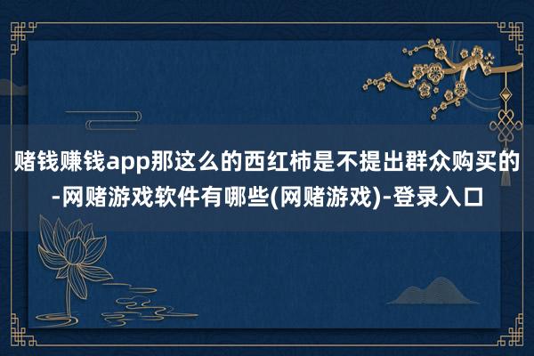 赌钱赚钱app那这么的西红柿是不提出群众购买的-网赌游戏软件有哪些(网赌游戏)-登录入口