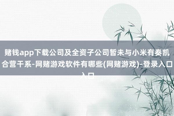赌钱app下载公司及全资子公司暂未与小米有奏凯合营干系-网赌游戏软件有哪些(网赌游戏)-登录入口