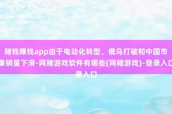 赌钱赚钱app由于电动化转型、俄乌打破和中国市集销量下滑-网赌游戏软件有哪些(网赌游戏)-登录入口