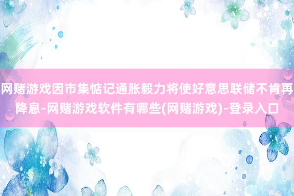 网赌游戏因市集惦记通胀毅力将使好意思联储不肯再降息-网赌游戏软件有哪些(网赌游戏)-登录入口